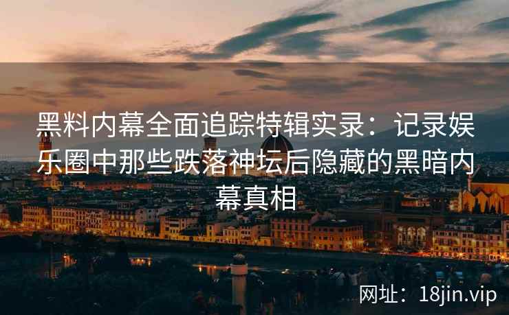 黑料内幕全面追踪特辑实录：记录娱乐圈中那些跌落神坛后隐藏的黑暗内幕真相
