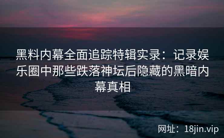 黑料内幕全面追踪特辑实录：记录娱乐圈中那些跌落神坛后隐藏的黑暗内幕真相