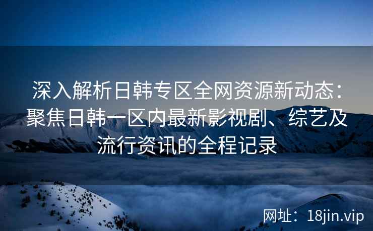深入解析日韩专区全网资源新动态：聚焦日韩一区内最新影视剧、综艺及流行资讯的全程记录
