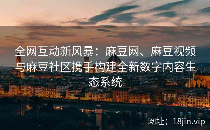 全网互动新风暴：麻豆网、麻豆视频与麻豆社区携手构建全新数字内容生态系统