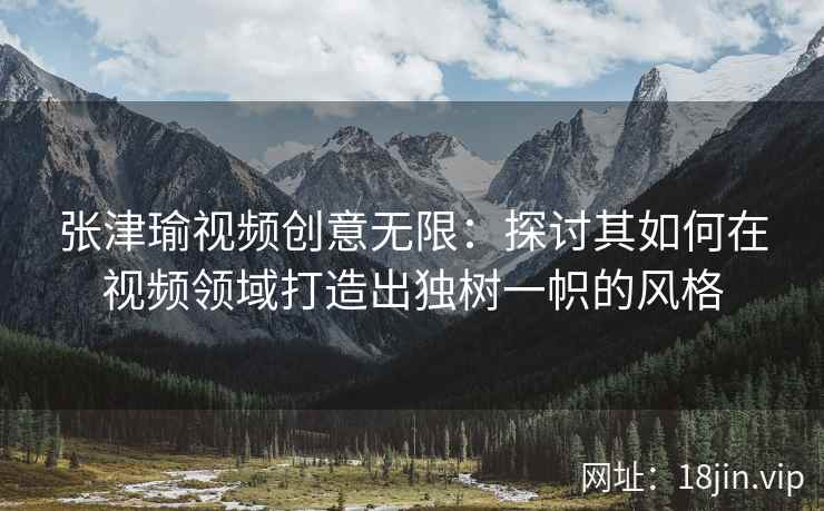 张津瑜视频创意无限：探讨其如何在视频领域打造出独树一帜的风格