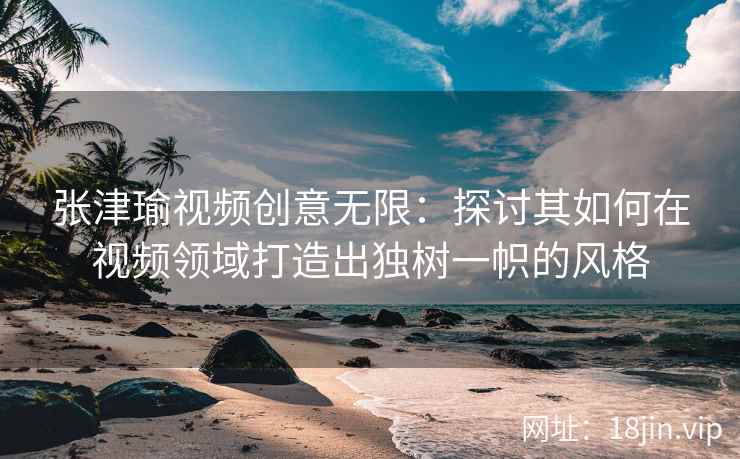 张津瑜视频创意无限：探讨其如何在视频领域打造出独树一帜的风格