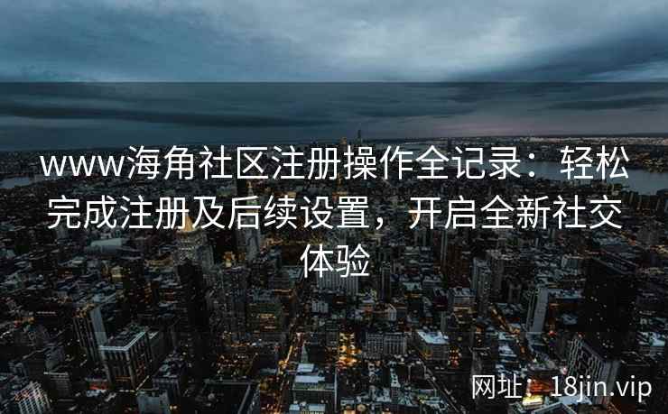 www海角社区注册操作全记录：轻松完成注册及后续设置，开启全新社交体验