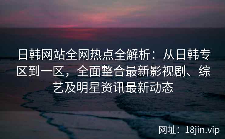 日韩网站全网热点全解析：从日韩专区到一区，全面整合最新影视剧、综艺及明星资讯最新动态
