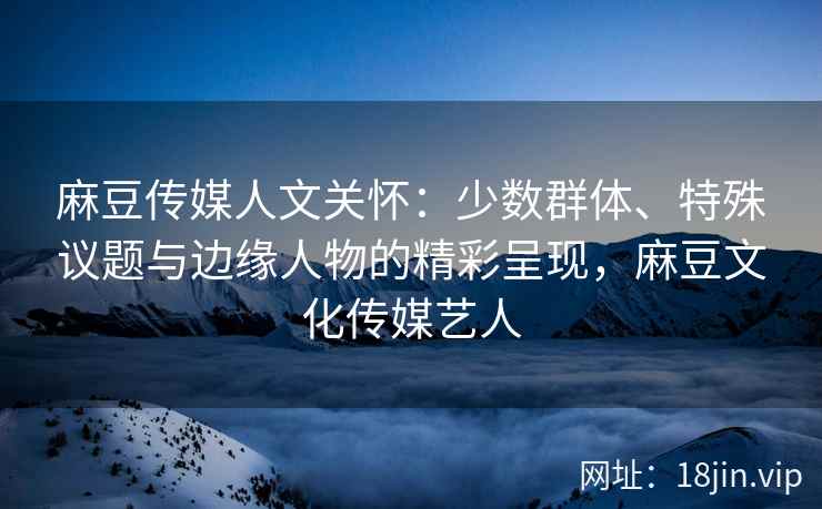 麻豆传媒人文关怀：少数群体、特殊议题与边缘人物的精彩呈现，麻豆文化传媒艺人