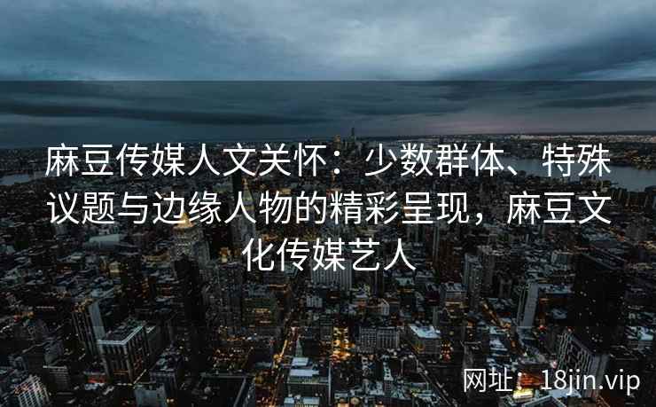 麻豆传媒人文关怀：少数群体、特殊议题与边缘人物的精彩呈现，麻豆文化传媒艺人